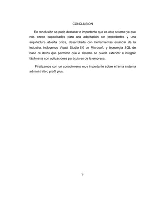 CONCLUSION
En conclusión se pudo destacar lo importante que es este sistema ya que
nos ofrece capacidades para una adaptación sin precedentes y una
arquitectura abierta única, desarrollada con herramientas estándar de la
industria, incluyendo Visual Studio 6.0 de Microsoft, y tecnología SQL de
base de datos que permiten que el sistema se pueda extender e integrar
fácilmente con aplicaciones particulares de la empresa.
Finalizamos con un conocimiento muy importante sobre el tema sistema
administrativo profit plus.
9
 