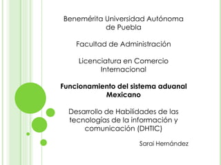 Benemérita Universidad Autónoma
de Puebla
Facultad de Administración
Licenciatura en Comercio
Internacional
Funcionamiento del sistema aduanal
Mexicano
Desarrollo de Habilidades de las
tecnologías de la información y
comunicación (DHTIC)
Sarai Hernández
 