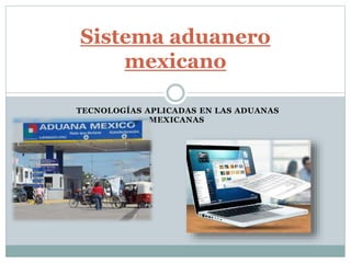TECNOLOGÍAS APLICADAS EN LAS ADUANAS
MEXICANAS
Sistema aduanero
mexicano
 
