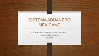 SISTEMA ADUANERO
MEXICANO
FUNCIONAMIENTO DE LA ADUANA EN MÉXICO.
PAOLA CARPIO GARCIA
201557089
 