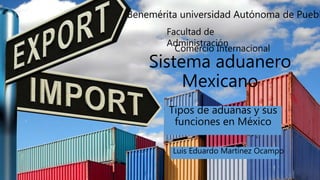 Sistema aduanero
Mexicano
Tipos de aduanas y sus
funciones en México
Facultad de
Administración
Benemérita universidad Autónoma de Puebl
Luis Eduardo Martínez Ocampo
Comercio Internacional
 