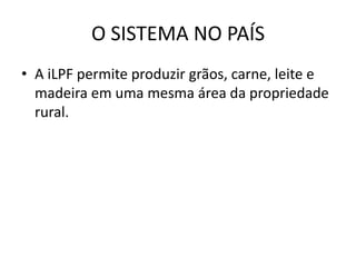O SISTEMA NO PAÍS
• A iLPF permite produzir grãos, carne, leite e
madeira em uma mesma área da propriedade
rural.
 