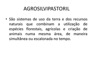 AGROSILVIPASTORIL
• São sistemas de uso da terra e dos recursos
naturais que combinam a utilização de
espécies florestais, agrícolas e criação de
animais numa mesma área, de maneira
simultânea ou escalonada no tempo.
 