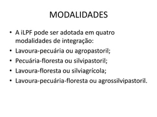 MODALIDADES
• A iLPF pode ser adotada em quatro
modalidades de integração:
• Lavoura-pecuária ou agropastoril;
• Pecuária-floresta ou silvipastoril;
• Lavoura-floresta ou silviagrícola;
• Lavoura-pecuária-floresta ou agrossilvipastoril.
 