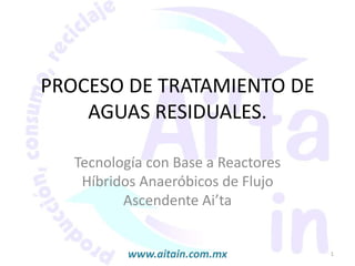 PROCESO DE TRATAMIENTO DE
AGUAS RESIDUALES.
Tecnología con Base a Reactores
Híbridos Anaeróbicos de Flujo
Ascendente Ai’ta
1www.aitain.com.mx
 