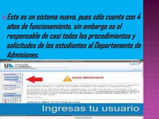 Este es un sistema nuevo, pues sólo cuenta con 4
años de funcionamiento, sin embargo es el
responsable de casi todos los procedimientos y
solicitudes de los estudiantes al Departamento de
Admisiones.
 