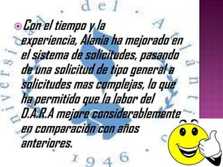 Con el tiempo y la
experiencia, Alania ha mejorado en
el sistema de solicitudes, pasando
de una solicitud de tipo general a
solicitudes mas complejas, lo que
ha permitido que la labor del
D.A.R.A mejore considerablemente
en comparación con años
anteriores.
 