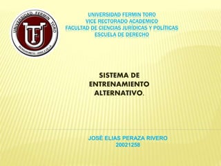 UNIVERSIDAD FERMIN TORO
VICE RECTORADO ACADEMICO
FACULTAD DE CIENCIAS JURÍDICAS Y POLÍTICAS
ESCUELA DE DERECHO
SISTEMA DE
ENTRENAMIENTO
ALTERNATIVO.
JOSÈ ELIAS PERAZA RIVERO
20021258
 
