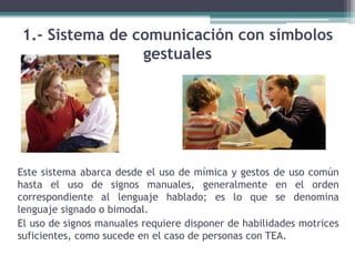 1.- Sistema de comunicación con símbolos
gestuales
Este sistema abarca desde el uso de mímica y gestos de uso común
hasta el uso de signos manuales, generalmente en el orden
correspondiente al lenguaje hablado; es lo que se denomina
lenguaje signado o bimodal.
El uso de signos manuales requiere disponer de habilidades motrices
suficientes, como sucede en el caso de personas con TEA.
 