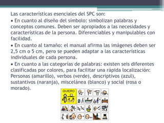 Las características esenciales del SPC son:
 En cuanto al diseño del símbolo: simbolizan palabras y
conceptos comunes. Deben ser apropiados a las necesidades y
características de la persona. Diferenciables y manipulables con
facilidad.
 En cuanto al tamaño: el manual afirma las imágenes deben ser
2,5 cm o 5 cm, pero se pueden adaptar a las características
individuales de cada persona.
 En cuanto a las categorías de palabras: existen seis diferentes
clasificadas por colores, para facilitar una rápida localización:
Personas (amarillo), verbos (verde), descriptivos (azul),
sustantivos (naranja), miscelánea (blanco) y social (rosa o
morado).
 