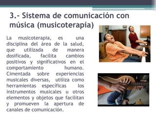 3.- Sistema de comunicación con
música (musicoterapia)
La musicoterapia, es una
disciplina del área de la salud,
que utilizada de manera
dosificada, facilita cambios
positivos y significativos en el
comportamiento humano.
Cimentada sobre experiencias
musicales diversas, utiliza como
herramientas específicas los
instrumentos musicales u otros
elementos y objetos que facilitan
y promueven la apertura de
canales de comunicación.
 