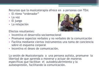 Recursos que la musicoterapia ofrece en a personas con TEA:
• El ritmo “ordenador”
• La voz
• El juego
• La relajación
Efectos resultantes:
• Incentiva el desarrollo socioemocional
• Promueve aspectos verbales y no verbales de la comunicación
• Facilita mediante ciertos instrumentos una toma de conciencia
sobre el esquema corporal
• Incentiva el deseo de comunicación.
La sesión de Musicoterapia a una persona autista, promueve la
libertad de que aprenda a moverse y actuar de maneras
específicas que facilitan el autodescubrimiento y la
autoexpresión, facilitando la comunicación.
 