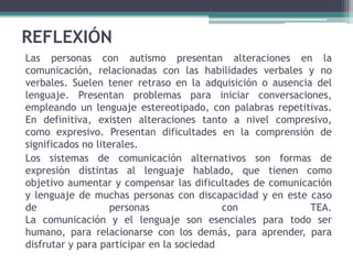 REFLEXIÓN
Las personas con autismo presentan alteraciones en la
comunicación, relacionadas con las habilidades verbales y no
verbales. Suelen tener retraso en la adquisición o ausencia del
lenguaje. Presentan problemas para iniciar conversaciones,
empleando un lenguaje estereotipado, con palabras repetitivas.
En definitiva, existen alteraciones tanto a nivel compresivo,
como expresivo. Presentan dificultades en la comprensión de
significados no literales.
Los sistemas de comunicación alternativos son formas de
expresión distintas al lenguaje hablado, que tienen como
objetivo aumentar y compensar las dificultades de comunicación
y lenguaje de muchas personas con discapacidad y en este caso
de personas con TEA.
La comunicación y el lenguaje son esenciales para todo ser
humano, para relacionarse con los demás, para aprender, para
disfrutar y para participar en la sociedad
 