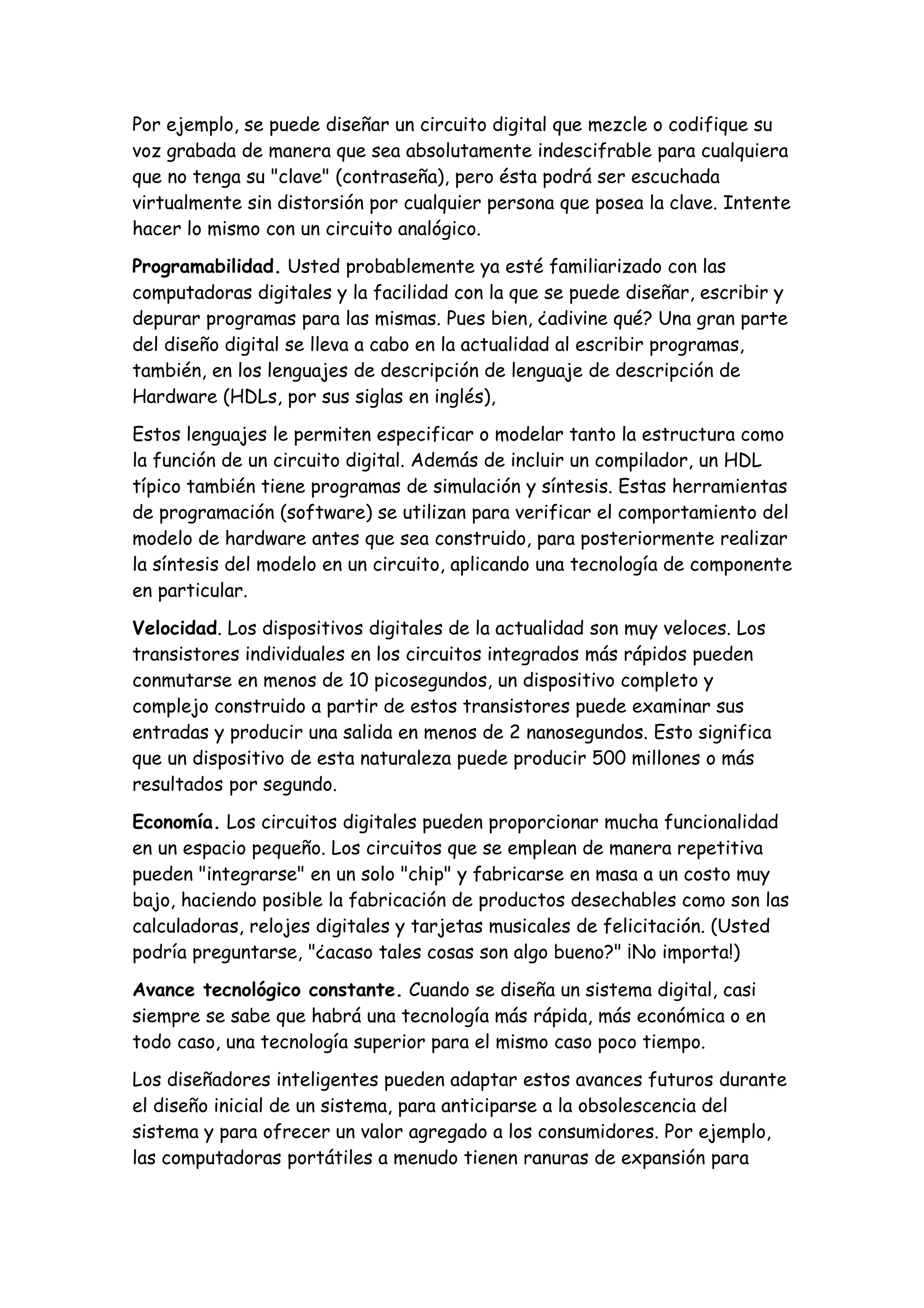 Por ejemplo, se puede diseñar un circuito digital que mezcle o codifique su
voz grabada de manera que sea absolutamente indescifrable para cualquiera
que no tenga su "clave" (contraseña), pero ésta podrá ser escuchada
virtualmente sin distorsión por cualquier persona que posea la clave. Intente
hacer lo mismo con un circuito analógico.

Programabilidad. Usted probablemente ya esté familiarizado con las
computadoras digitales y la facilidad con la que se puede diseñar, escribir y
depurar programas para las mismas. Pues bien, ¿adivine qué? Una gran parte
del diseño digital se lleva a cabo en la actualidad al escribir programas,
también, en los lenguajes de descripción de lenguaje de descripción de
Hardware (HDLs, por sus siglas en inglés),

Estos lenguajes le permiten especificar o modelar tanto la estructura como
la función de un circuito digital. Además de incluir un compilador, un HDL
típico también tiene programas de simulación y síntesis. Estas herramientas
de programación (software) se utilizan para verificar el comportamiento del
modelo de hardware antes que sea construido, para posteriormente realizar
la síntesis del modelo en un circuito, aplicando una tecnología de componente
en particular.

Velocidad. Los dispositivos digitales de la actualidad son muy veloces. Los
transistores individuales en los circuitos integrados más rápidos pueden
conmutarse en menos de 10 picosegundos, un dispositivo completo y
complejo construido a partir de estos transistores puede examinar sus
entradas y producir una salida en menos de 2 nanosegundos. Esto significa
que un dispositivo de esta naturaleza puede producir 500 millones o más
resultados por segundo.

Economía. Los circuitos digitales pueden proporcionar mucha funcionalidad
en un espacio pequeño. Los circuitos que se emplean de manera repetitiva
pueden "integrarse" en un solo "chip" y fabricarse en masa a un costo muy
bajo, haciendo posible la fabricación de productos desechables como son las
calculadoras, relojes digitales y tarjetas musicales de felicitación. (Usted
podría preguntarse, "¿acaso tales cosas son algo bueno?" ¡No importa!)

Avance tecnológico constante. Cuando se diseña un sistema digital, casi
siempre se sabe que habrá una tecnología más rápida, más económica o en
todo caso, una tecnología superior para el mismo caso poco tiempo.

Los diseñadores inteligentes pueden adaptar estos avances futuros durante
el diseño inicial de un sistema, para anticiparse a la obsolescencia del
sistema y para ofrecer un valor agregado a los consumidores. Por ejemplo,
las computadoras portátiles a menudo tienen ranuras de expansión para
 