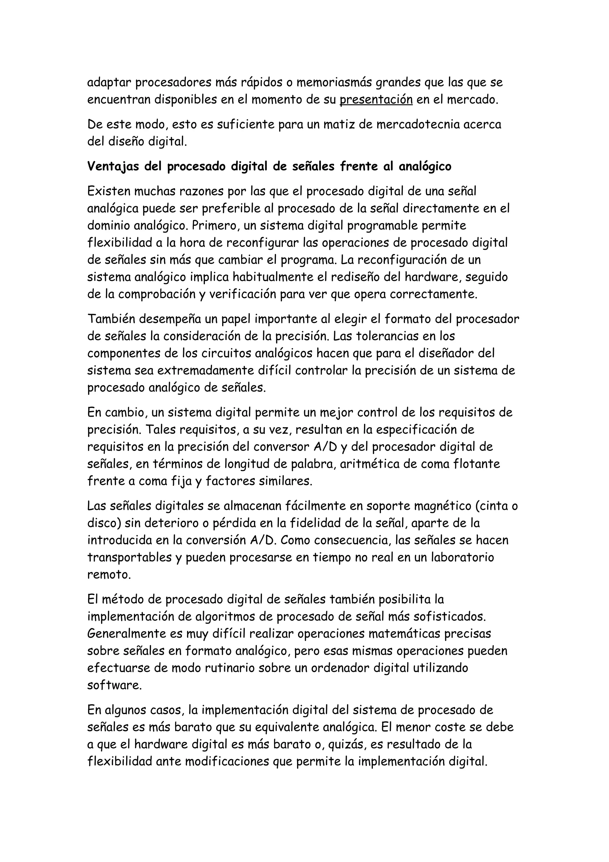 adaptar procesadores más rápidos o memoriasmás grandes que las que se
encuentran disponibles en el momento de su presentación en el mercado.

De este modo, esto es suficiente para un matiz de mercadotecnia acerca
del diseño digital.

Ventajas del procesado digital de señales frente al analógico

Existen muchas razones por las que el procesado digital de una señal
analógica puede ser preferible al procesado de la señal directamente en el
dominio analógico. Primero, un sistema digital programable permite
flexibilidad a la hora de reconfigurar las operaciones de procesado digital
de señales sin más que cambiar el programa. La reconfiguración de un
sistema analógico implica habitualmente el rediseño del hardware, seguido
de la comprobación y verificación para ver que opera correctamente.

También desempeña un papel importante al elegir el formato del procesador
de señales la consideración de la precisión. Las tolerancias en los
componentes de los circuitos analógicos hacen que para el diseñador del
sistema sea extremadamente difícil controlar la precisión de un sistema de
procesado analógico de señales.

En cambio, un sistema digital permite un mejor control de los requisitos de
precisión. Tales requisitos, a su vez, resultan en la especificación de
requisitos en la precisión del conversor A/D y del procesador digital de
señales, en términos de longitud de palabra, aritmética de coma flotante
frente a coma fija y factores similares.

Las señales digitales se almacenan fácilmente en soporte magnético (cinta o
disco) sin deterioro o pérdida en la fidelidad de la señal, aparte de la
introducida en la conversión A/D. Como consecuencia, las señales se hacen
transportables y pueden procesarse en tiempo no real en un laboratorio
remoto.

El método de procesado digital de señales también posibilita la
implementación de algoritmos de procesado de señal más sofisticados.
Generalmente es muy difícil realizar operaciones matemáticas precisas
sobre señales en formato analógico, pero esas mismas operaciones pueden
efectuarse de modo rutinario sobre un ordenador digital utilizando
software.

En algunos casos, la implementación digital del sistema de procesado de
señales es más barato que su equivalente analógica. El menor coste se debe
a que el hardware digital es más barato o, quizás, es resultado de la
flexibilidad ante modificaciones que permite la implementación digital.
 