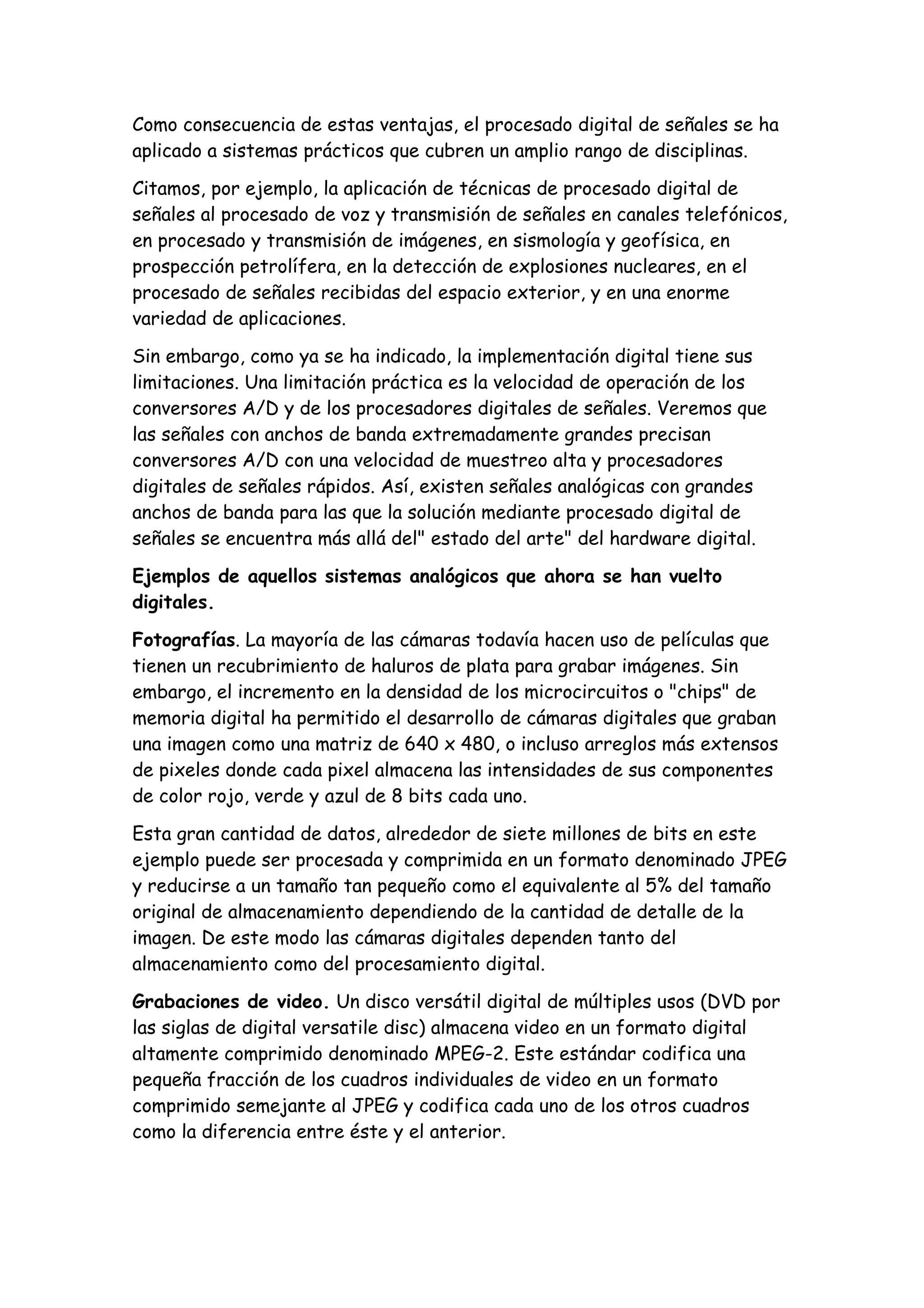 Como consecuencia de estas ventajas, el procesado digital de señales se ha
aplicado a sistemas prácticos que cubren un amplio rango de disciplinas.

Citamos, por ejemplo, la aplicación de técnicas de procesado digital de
señales al procesado de voz y transmisión de señales en canales telefónicos,
en procesado y transmisión de imágenes, en sismología y geofísica, en
prospección petrolífera, en la detección de explosiones nucleares, en el
procesado de señales recibidas del espacio exterior, y en una enorme
variedad de aplicaciones.

Sin embargo, como ya se ha indicado, la implementación digital tiene sus
limitaciones. Una limitación práctica es la velocidad de operación de los
conversores A/D y de los procesadores digitales de señales. Veremos que
las señales con anchos de banda extremadamente grandes precisan
conversores A/D con una velocidad de muestreo alta y procesadores
digitales de señales rápidos. Así, existen señales analógicas con grandes
anchos de banda para las que la solución mediante procesado digital de
señales se encuentra más allá del" estado del arte" del hardware digital.

Ejemplos de aquellos sistemas analógicos que ahora se han vuelto
digitales.

Fotografías. La mayoría de las cámaras todavía hacen uso de películas que
tienen un recubrimiento de haluros de plata para grabar imágenes. Sin
embargo, el incremento en la densidad de los microcircuitos o "chips" de
memoria digital ha permitido el desarrollo de cámaras digitales que graban
una imagen como una matriz de 640 x 480, o incluso arreglos más extensos
de pixeles donde cada pixel almacena las intensidades de sus componentes
de color rojo, verde y azul de 8 bits cada uno.

Esta gran cantidad de datos, alrededor de siete millones de bits en este
ejemplo puede ser procesada y comprimida en un formato denominado JPEG
y reducirse a un tamaño tan pequeño como el equivalente al 5% del tamaño
original de almacenamiento dependiendo de la cantidad de detalle de la
imagen. De este modo las cámaras digitales dependen tanto del
almacenamiento como del procesamiento digital.

Grabaciones de video. Un disco versátil digital de múltiples usos (DVD por
las siglas de digital versatile disc) almacena video en un formato digital
altamente comprimido denominado MPEG-2. Este estándar codifica una
pequeña fracción de los cuadros individuales de video en un formato
comprimido semejante al JPEG y codifica cada uno de los otros cuadros
como la diferencia entre éste y el anterior.
 