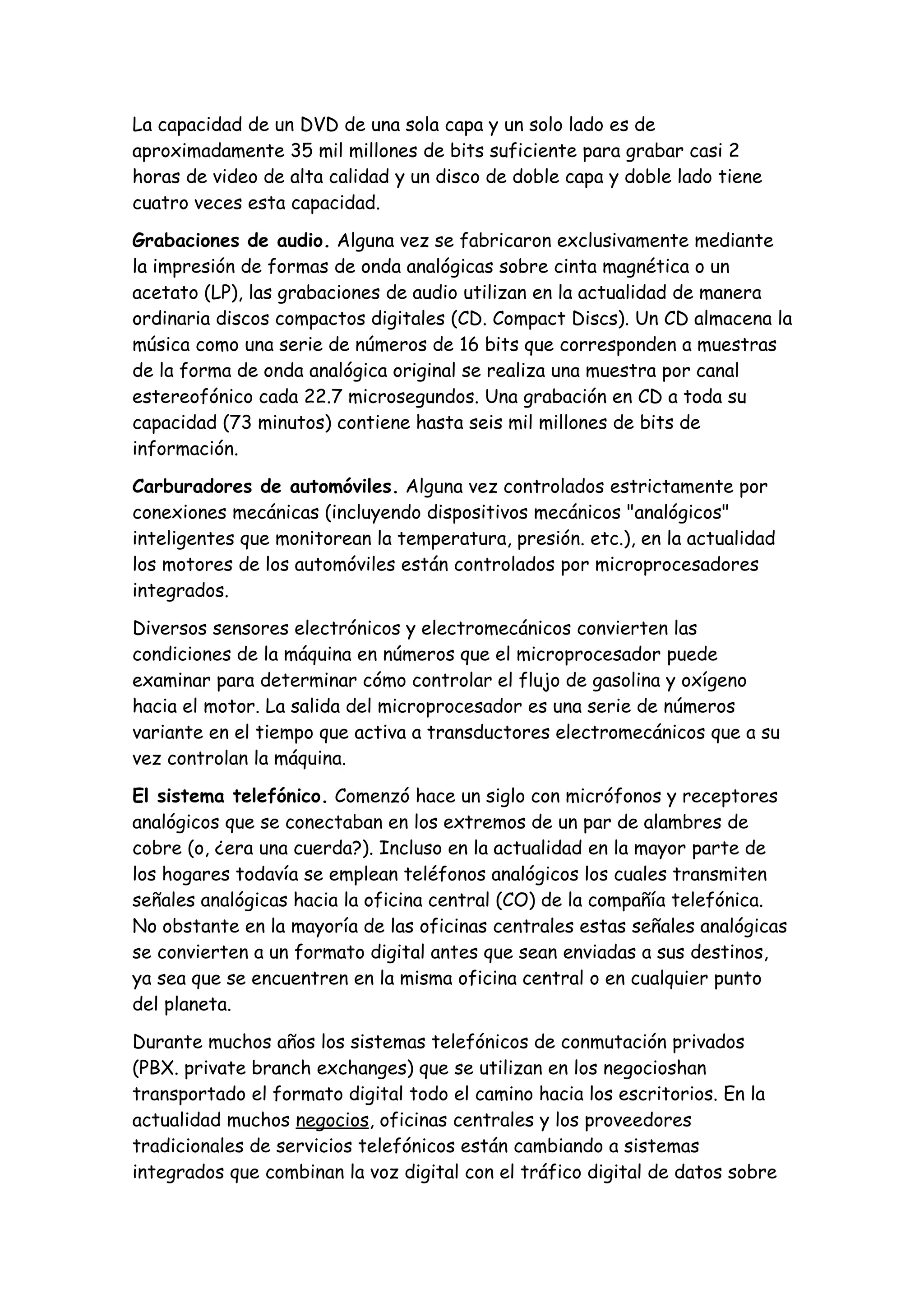 La capacidad de un DVD de una sola capa y un solo lado es de
aproximadamente 35 mil millones de bits suficiente para grabar casi 2
horas de video de alta calidad y un disco de doble capa y doble lado tiene
cuatro veces esta capacidad.

Grabaciones de audio. Alguna vez se fabricaron exclusivamente mediante
la impresión de formas de onda analógicas sobre cinta magnética o un
acetato (LP), las grabaciones de audio utilizan en la actualidad de manera
ordinaria discos compactos digitales (CD. Compact Discs). Un CD almacena la
música como una serie de números de 16 bits que corresponden a muestras
de la forma de onda analógica original se realiza una muestra por canal
estereofónico cada 22.7 microsegundos. Una grabación en CD a toda su
capacidad (73 minutos) contiene hasta seis mil millones de bits de
información.

Carburadores de automóviles. Alguna vez controlados estrictamente por
conexiones mecánicas (incluyendo dispositivos mecánicos "analógicos"
inteligentes que monitorean la temperatura, presión. etc.), en la actualidad
los motores de los automóviles están controlados por microprocesadores
integrados.

Diversos sensores electrónicos y electromecánicos convierten las
condiciones de la máquina en números que el microprocesador puede
examinar para determinar cómo controlar el flujo de gasolina y oxígeno
hacia el motor. La salida del microprocesador es una serie de números
variante en el tiempo que activa a transductores electromecánicos que a su
vez controlan la máquina.

El sistema telefónico. Comenzó hace un siglo con micrófonos y receptores
analógicos que se conectaban en los extremos de un par de alambres de
cobre (o, ¿era una cuerda?). Incluso en la actualidad en la mayor parte de
los hogares todavía se emplean teléfonos analógicos los cuales transmiten
señales analógicas hacia la oficina central (CO) de la compañía telefónica.
No obstante en la mayoría de las oficinas centrales estas señales analógicas
se convierten a un formato digital antes que sean enviadas a sus destinos,
ya sea que se encuentren en la misma oficina central o en cualquier punto
del planeta.

Durante muchos años los sistemas telefónicos de conmutación privados
(PBX. private branch exchanges) que se utilizan en los negocioshan
transportado el formato digital todo el camino hacia los escritorios. En la
actualidad muchos negocios, oficinas centrales y los proveedores
tradicionales de servicios telefónicos están cambiando a sistemas
integrados que combinan la voz digital con el tráfico digital de datos sobre
 