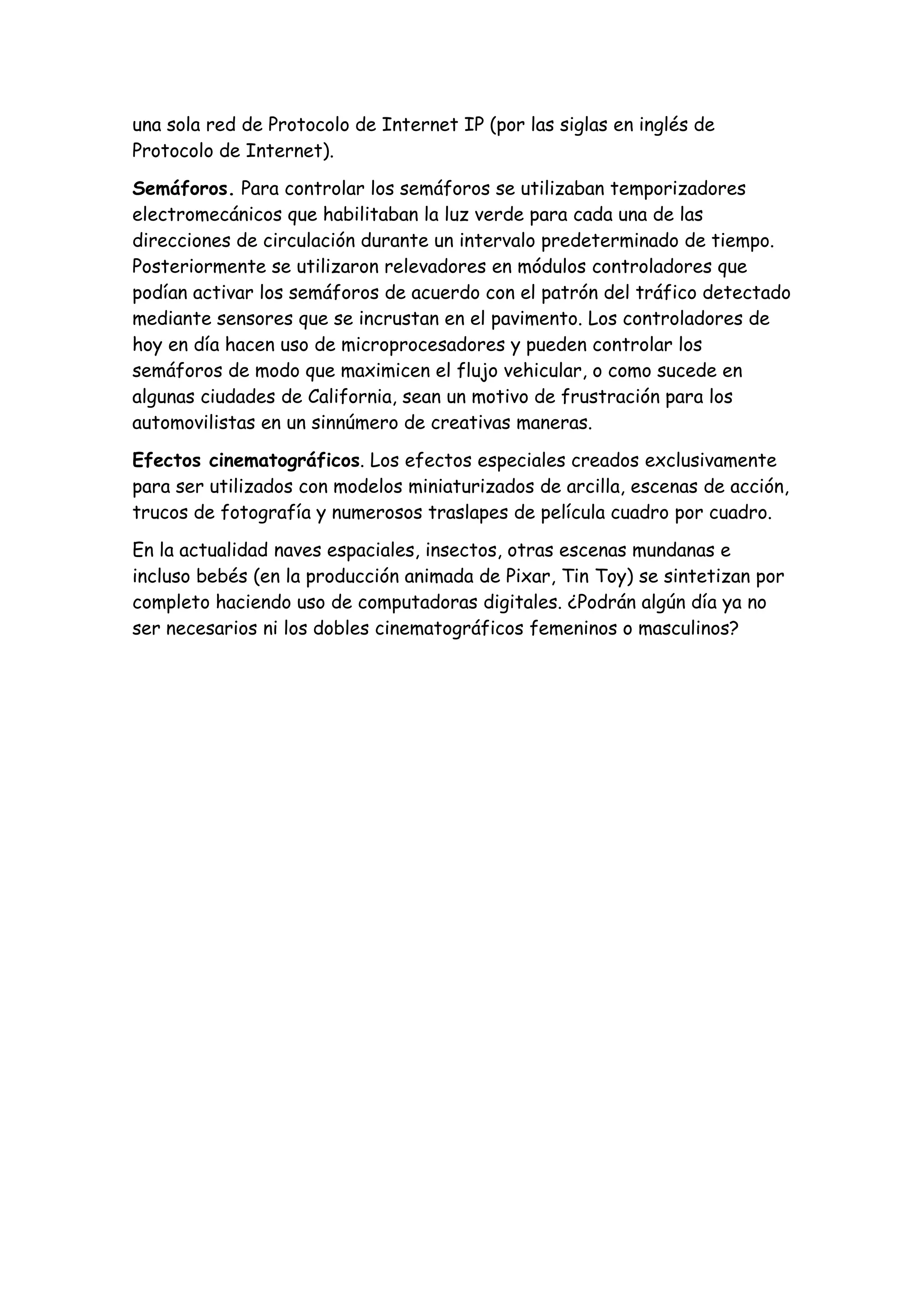una sola red de Protocolo de Internet IP (por las siglas en inglés de
Protocolo de Internet).

Semáforos. Para controlar los semáforos se utilizaban temporizadores
electromecánicos que habilitaban la luz verde para cada una de las
direcciones de circulación durante un intervalo predeterminado de tiempo.
Posteriormente se utilizaron relevadores en módulos controladores que
podían activar los semáforos de acuerdo con el patrón del tráfico detectado
mediante sensores que se incrustan en el pavimento. Los controladores de
hoy en día hacen uso de microprocesadores y pueden controlar los
semáforos de modo que maximicen el flujo vehicular, o como sucede en
algunas ciudades de California, sean un motivo de frustración para los
automovilistas en un sinnúmero de creativas maneras.

Efectos cinematográficos. Los efectos especiales creados exclusivamente
para ser utilizados con modelos miniaturizados de arcilla, escenas de acción,
trucos de fotografía y numerosos traslapes de película cuadro por cuadro.

En la actualidad naves espaciales, insectos, otras escenas mundanas e
incluso bebés (en la producción animada de Pixar, Tin Toy) se sintetizan por
completo haciendo uso de computadoras digitales. ¿Podrán algún día ya no
ser necesarios ni los dobles cinematográficos femeninos o masculinos?
 