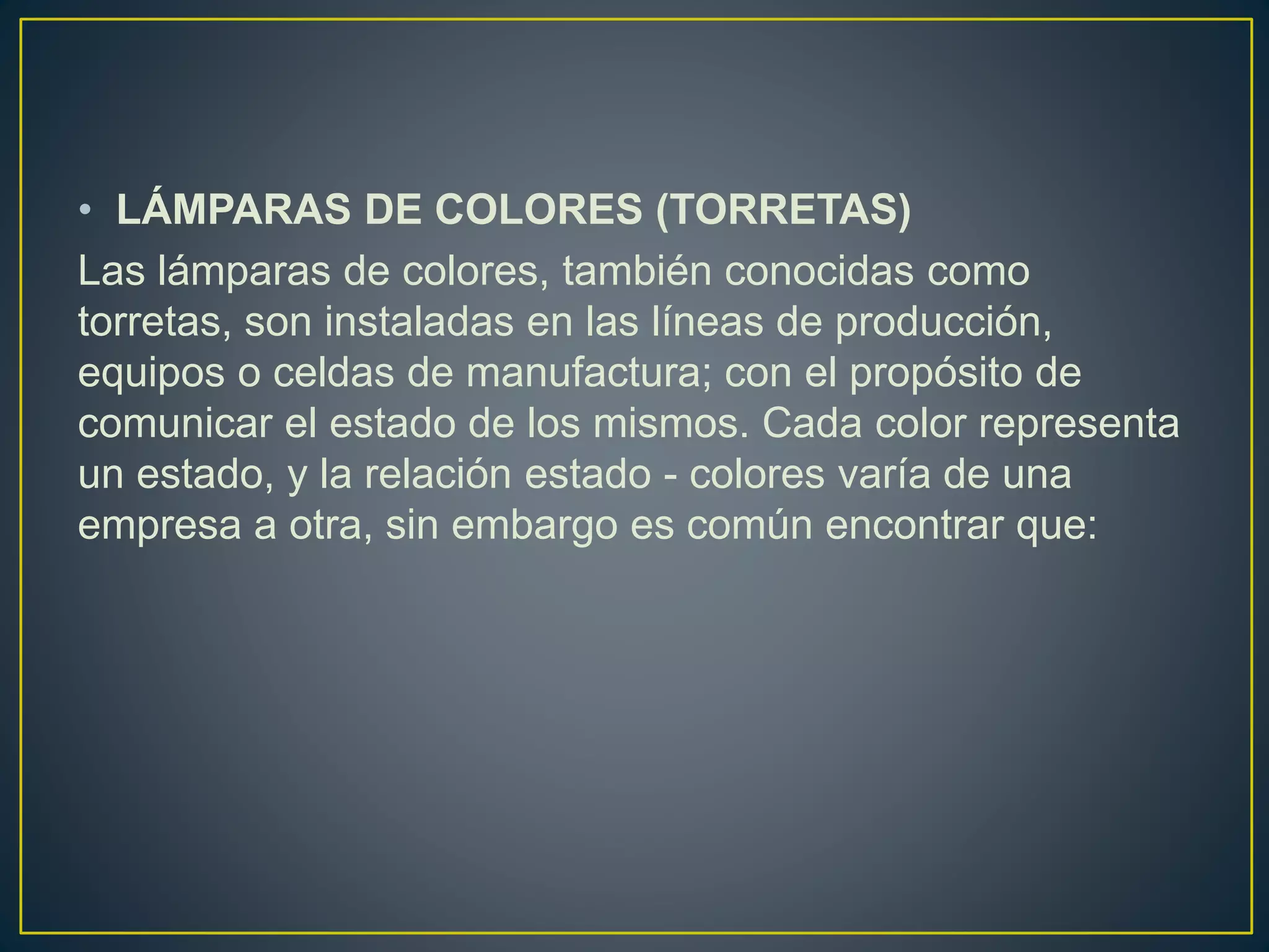 • LÁMPARAS DE COLORES (TORRETAS)
Las lámparas de colores, también conocidas como
torretas, son instaladas en las líneas de producción,
equipos o celdas de manufactura; con el propósito de
comunicar el estado de los mismos. Cada color representa
un estado, y la relación estado - colores varía de una
empresa a otra, sin embargo es común encontrar que:
 