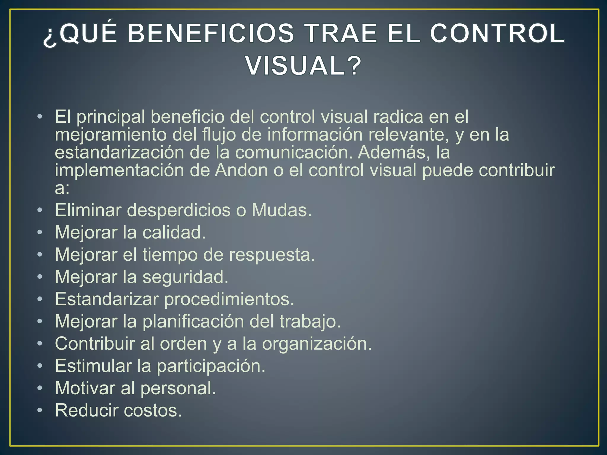 • El principal beneficio del control visual radica en el
mejoramiento del flujo de información relevante, y en la
estandarización de la comunicación. Además, la
implementación de Andon o el control visual puede contribuir
a:
• Eliminar desperdicios o Mudas.
• Mejorar la calidad.
• Mejorar el tiempo de respuesta.
• Mejorar la seguridad.
• Estandarizar procedimientos.
• Mejorar la planificación del trabajo.
• Contribuir al orden y a la organización.
• Estimular la participación.
• Motivar al personal.
• Reducir costos.
 