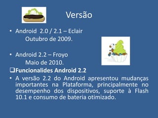 Versão
• Android 2.0 / 2.1 – Eclair
Outubro de 2009.
• Android 2.2 – Froyo
Maio de 2010.
Funcionalides Android 2.2
• A versão 2.2 do Android apresentou mudanças
importantes na Plataforma, principalmente no
desempenho dos dispositivos, suporte à Flash
10.1 e consumo de bateria otimizado.
 