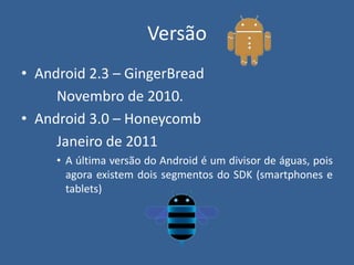 Versão
• Android 2.3 – GingerBread
Novembro de 2010.
• Android 3.0 – Honeycomb
Janeiro de 2011
• A última versão do Android é um divisor de águas, pois
agora existem dois segmentos do SDK (smartphones e
tablets)
 
