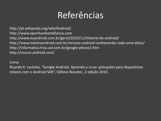 Referências
http://pt.wikipedia.org/wiki/Android/
http://www.openhandsetalliance.com
http://www.euandroid.com.br/geral/2010/11/historia-do-android/
http://www.mestreandroid.com.br/versoes-android-conhecendo-cada-uma-delas/
http://informatica.hsw.uol.com.br/google-phone2.htm
http://source.android.com/
Livros
Ricardo R. Lecheta, “Google Android, Aprenda a cruar aplicações para dispositivos
móveis com o Android SDK”, Editora Novatec, 2 edição 2010.
 