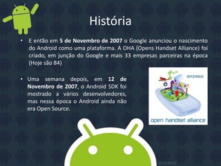• E então em 5 de Novembro de 2007 o Google anunciou o nascimento
do Android como uma plataforma. A OHA (Opens Handset Alliance) foi
criado, em junção do Google e mais 33 empresas parceiras na época
(Hoje são 84)
História
• Uma semana depois, em 12 de
Novembro de 2007, o Android SDK foi
mostrado a vários desenvolvedores,
mas nessa época o Android ainda não
era Open Source.
 