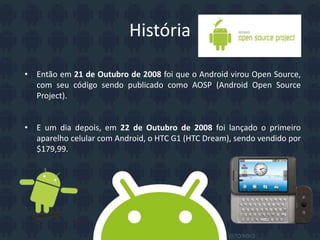História
• Então em 21 de Outubro de 2008 foi que o Android virou Open Source,
com seu código sendo publicado como AOSP (Android Open Source
Project).
• E um dia depois, em 22 de Outubro de 2008 foi lançado o primeiro
aparelho celular com Android, o HTC G1 (HTC Dream), sendo vendido por
$179,99.
 
