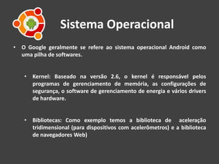 Sistema Operacional
• O Google geralmente se refere ao sistema operacional Android como
uma pilha de softwares.
• Kernel: Baseado na versão 2.6, o kernel é responsável pelos
programas de gerenciamento de memória, as configurações de
segurança, o software de gerenciamento de energia e vários drivers
de hardware.
• Bibliotecas: Como exemplo temos a biblioteca de aceleração
tridimensional (para dispositivos com acelerômetros) e a biblioteca
de navegadores Web)
 