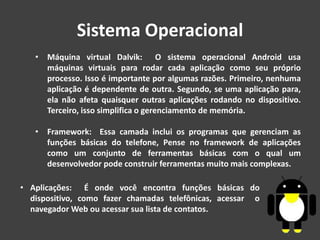 Sistema Operacional
• Máquina virtual Dalvik: O sistema operacional Android usa
máquinas virtuais para rodar cada aplicação como seu próprio
processo. Isso é importante por algumas razões. Primeiro, nenhuma
aplicação é dependente de outra. Segundo, se uma aplicação para,
ela não afeta quaisquer outras aplicações rodando no dispositivo.
Terceiro, isso simplifica o gerenciamento de memória.
• Framework: Essa camada inclui os programas que gerenciam as
funções básicas do telefone, Pense no framework de aplicações
como um conjunto de ferramentas básicas com o qual um
desenvolvedor pode construir ferramentas muito mais complexas.
• Aplicações: É onde você encontra funções básicas do
dispositivo, como fazer chamadas telefônicas, acessar o
navegador Web ou acessar sua lista de contatos.
 