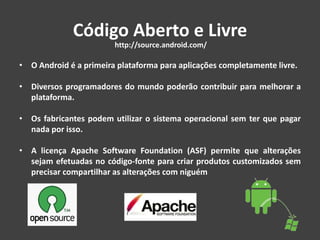 Código Aberto e Livre
• O Android é a primeira plataforma para aplicações completamente livre.
• Diversos programadores do mundo poderão contribuir para melhorar a
plataforma.
• Os fabricantes podem utilizar o sistema operacional sem ter que pagar
nada por isso.
• A licença Apache Software Foundation (ASF) permite que alterações
sejam efetuadas no código-fonte para criar produtos customizados sem
precisar compartilhar as alterações com niguém
http://source.android.com/
 