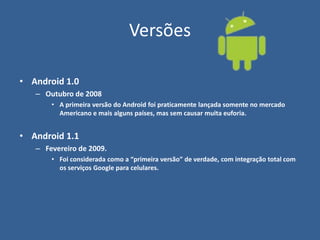 Versões
• Android 1.0
– Outubro de 2008
• A primeira versão do Android foi praticamente lançada somente no mercado
Americano e mais alguns países, mas sem causar muita euforia.
• Android 1.1
– Fevereiro de 2009.
• Foi considerada como a “primeira versão” de verdade, com integração total com
os serviços Google para celulares.
 