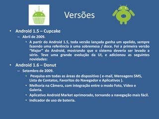 Versões
• Android 1.5 – Cupcake
– Abril de 2009.
• A partir do Android 1.5, toda versão lançada ganha um apelido, sempre
fazendo uma referência à uma sobremesa / doce. Foi a primeira versão
“Major” do Android, mostrando que o sistema deveria ser levado a
sério. Teve uma grande evolução da UI, e adicionou as seguintes
novidades:
• Android 1.6 – Donut
– Setembro de 2009.
• Pesquisa em todas as áreas do dispositivo ( e-mail, Mensagens SMS,
Lista de Contatos, Favoritos do Navegador e Aplicativos ).
• Melhoria na Câmera, com integração entre o modo Foto, Vídeo e
Galeria.
• Aplicativo Android Market aprimorado, tornando a navegação mais fácil.
• Indicador de uso de bateria.
 