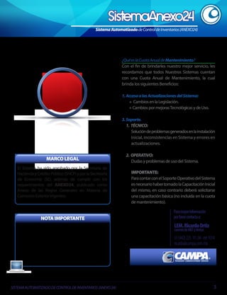 Sistema Automatizado de Control de Inventarios (ANEXO24)

¿Qué es la Cuota Anual de Mantenimiento?
Con el fin de brindarles nuestro mejor servicio, les
recordamos que todos Nuestros Sistemas cuentan
con una Cuota Anual de Mantenimiento, la cual
brinda los siguientes Beneficios:
1. Acceso a las Actualizaciones del Sistema:
+ Cambios en la Legislación.
+ Cambios por mejoras Tecnológicas y de Uso.
3. Soporte.
1. TÉCNICO:
Solución de problemas generados en la instalación
inicial, inconsistencias en Sistema y errores en
actualizaciones.

MARCO LEGAL
El Sistema ha sido aprobado por la Secretaría de
Hacienda y Crédito Público (SHCP) y por la Secretaría
de Economía (SE), además de cumplir con los
requerimientos del ANEXO24, publicado como
Anexo de las Reglas Generales en Materia de
Comercio Exterior Vigentes.

NOTA IMPORTANTE
Es importante considerar que para Garantizar la
óptima operación del Sistema, es necesario se
adquiera una licencia de Sistema ANEXO 24 por
cada Razón Social y/o Planta, así como considerar la
Cuota Anual de Mantenimiento, que contempla
mejoras tecnológicas y Cambios en la Legislación.

SISTEMA AUTOMATIZADO DE CONTROL DE INVENTARIOS (ANEXO 24)

2. OPERATIVO:
Dudas y problemas de uso del Sistema.
IMPORTANTE:
Para contar con el Soporte Operativo del Sistema
es necesario haber tomado la Capacitación Inicial
del mismo, en caso contrario deberá solicitarse
una capacitación básica (no incluida en la cuota
de mantenimiento).

Para mayor información
por favor contacta a:

LEM. Ricardo Ortiz
Gerente de MKT y Ventas

01 (442) 225 . 91. 04 - ext 1014
ricardo@campa.com.mx

3

 