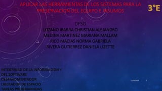 APLICAR LAS HERRAMIENTAS DE LOS SISTEMAS PARA LA
PRESERVACION DEL EQUIPO E INSUMOS
DFSO
LOZANO IBARRA CHRISTIAN ALEJANDRO
MEDINA MARTINEZ MARIANA MALLAM
RICO MACIAS NORMA GABRIELA
RIVERA GUTIERREZ DANIELA LIZETTE
12/15/2016
INTEGRIDAD DE LA INFORMACION Y
DEL SOFTWARE
DESFRAGMENTADOR
LIBERADOR DE ESPACIO
TAREAS PROGRAMADAS
1
 