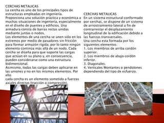 CERCHAS METALICAS
La cercha es uno de los principales tipos de
estructuras empleadas en ingeniería.
Proporciona una solución práctica y económica a
muchas situaciones de ingeniería, especialmente
en el diseño de puentes y edificios. Una
armadura consta de barras rectas unidas
mediante juntas o nodos.
Los elementos de una cercha se unen sólo en los
extremos por medio de pasadores sin fricción
para formar armazón rígida; por lo tanto ningún
elemento continúa más allá de un nodo. Cada
cercha se diseña para que soporte las cargas
que actúan en su plano y, en consecuencia,
pueden considerarse como una estructura
bidimensional.
Asimismo, todas las cargas deben aplicarse en
las uniones y no en los mismos elementos. Por
ello
cada cercha es un elemento sometido a fuerzas
axiales directas (tracción o compresión).
CERCHAS METALICAS
En un sistema estructural conformado
por cerchas, se dispone de un sistema
de arriostramiento lateral a fin de
contrarrestar el desplazamiento
longitudinal de la edificación debido a
las fuerzas transversales.
Una cercha esta formada por los
siguientes elementos:
1. Los miembros de arriba cordón
superior.
2. Los miembros de abajo cordón
inferior.
3. Diagonales.
4. Verticales Montantes o pendolones
dependiendo del tipo de esfuerzo.
 