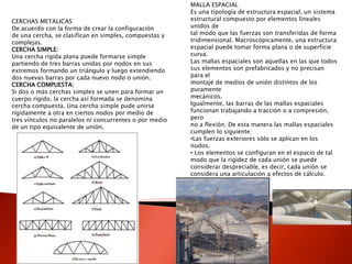 CERCHAS METALICAS
De acuerdo con la forma de crear la configuración
de una cercha, se clasifican en simples, compuestas y
complejas.
CERCHA SIMPLE:
Una cercha rígida plana puede formarse simple
partiendo de tres barras unidas por nodos en sus
extremos formando un triángulo y luego extendiendo
dos nuevas barras por cada nuevo nodo o unión.
CERCHA COMPUESTA:
Si dos o más cerchas simples se unen para formar un
cuerpo rígido, la cercha así formada se denomina
cercha compuesta. Una cercha simple pude unirse
rígidamente a otra en ciertos nodos por medio de
tres vínculos no paralelos ni concurrentes o por medio
de un tipo equivalente de unión.
MALLA ESPACIAL
Es una tipología de estructura espacial, un sistema
estructural compuesto por elementos lineales
unidos de
tal modo que las fuerzas son transferidas de forma
tridimensional. Macroscópicamente, una estructura
espacial puede tomar forma plana o de superficie
curva.
Las mallas espaciales son aquellas en las que todos
sus elementos son prefabricados y no precisan
para el
montaje de medios de unión distintos de los
puramente
mecánicos.
Igualmente, las barras de las mallas espaciales
funcionan trabajando a tracción o a compresión,
pero
no a flexión. De esta manera las mallas espaciales
cumplen lo siguiente:
•Las fuerzas exteriores sólo se aplican en los
nudos.
• Los elementos se configuran en el espacio de tal
modo que la rigidez de cada unión se puede
considerar despreciable, es decir, cada unión se
considera una articulación a efectos de cálculo.
 