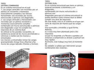 TIPOS
SISTEMA COMBINADO
Es un sistema estructural en el cual:
1. Las cargas verticales son resistidas por un
pórtico no resistente a momentos
esencialmente completo y las fuerzas
horizontales son resistidas por muros
estructurales o pórticos con diagonales.
2. Las cargas verticales y horizontales son
resistidas por un pórtico resistente a
momentos esencialmente completo
combinado con muros estructurales o pórticos
con diagonales y que no cumplen los
requisitos de un sistema dual.
Se utilizan es los grandes rascacielos, se
combina la acción de los muros perimetrales y
céntricos o núcleo con los marcos y
entramados.
Los marcos y entramados toman las cargas
gravitacionales (Carga Viva y Muerta) y los
muros las cargas laterales (Vientos y Sismos).
TIPOS
SISTEMA DUAL
Es un sistema estructural que tiene un pórtico
espacial resistente a momentos y sin
diagonales,
combinando con muros estructurales o
pórticos con
diagonales para que el sistema estructural se
pueda clasificar como sistema dual se deben
cumplir una serie de requisitos.
De este modo, este es el sistema en el que con
serie de requisito de manera que las cargas
son
muy puntuales y divididas a igual forma.
Además,
es si esta muy bien planteado pese a los
requisitos
ya que no responde a la flexión o pandeo y el
esfuerzo a compresión es directo y puntual son
muy rígidos.
Asimismo, este trabaja muy bien al momento
de
los volados o salidas que intervienen ya que
combinamos dos sistemas .
 