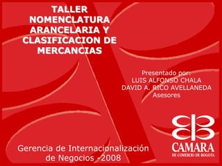 TALLER
NOMENCLATURA
ARANCELARIA Y
CLASIFICACION DE
MERCANCIAS
Gerencia de Internacionalización
de Negocios -2008
Presentado por:
LUIS ALFONSO CHALA
DAVID A. RICO AVELLANEDA
Asesores
 