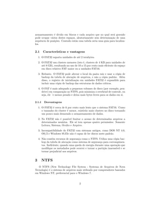 armazenamento ´e divido em blocos e cada arquivo que no qual ser´a gravado
pode ocupar v´arios destes espa¸cos, aleatoriamente sem determina¸c˜ao de uma
sequˆencia de posi¸c˜oes. Contudo ent˜ao essa tabela seria uma guia para localiza-
los.
2.1 Caracter´ısticas e vantagens
1. O FAT32 suporta unidades de at´e 2 terabytes.
2. O FAT32 usa clusters menores (isto ´e, clusters de 4 KB para unidades de
at´e 8 GB), resultando no uso de 10 a 15 por cento mais eﬁciente do espa¸co
em disco relativo FAT maior ou a unidades FAT16.
3. Robusto. O FAT32 pode alterar o local da pasta raiz e usar a c´opia de
backup da tabela de aloca¸c˜ao de arquivos, e n˜ao a c´opia padr˜ao. Al´em
disso, o registro de inicializa¸c˜ao em unidades FAT32 ´e expandido para
incluir uma c´opia de backup das estruturas de dados cr´ıticos.
4. O FAT ´e mais adequado a pequenos volumes de disco (por exemplo, pen-
drive) em compara¸c˜ao ao NTFS, pois minimiza o overhead de controle, ou
seja, ele ´e menos pesado e deixa mais bytes livres para os dados em si.
2.1.1 Desvantagens
1. O FAT32 ´e cerca de 6 por cento mais lento que o sistema FAT16. Como
o tamanho do cluster ´e menor, existir˜ao mais clusters no disco tornando
um pouco mais demorado o armazenamento de dados.
2. No FAT32 n˜ao ´e poss´ıvel limitar o acesso de determinados arquivos a
determinados usu´arios. Ele s´o tem apenas quatro permiss˜oes: Somente
Leitura, Sistema, Oculto e Arquivo.
3. Incompatibilidade do FAT32 com sistemas antigos, como DOS NT 4.0,
OS/2 e Windows 95.Ele n˜ao ´e capaz de ler discos neste padr˜ao.
4. N˜ao cont´em recursos de seguran¸ca como o NTFS. Utiliza uma c´opia bac-
kup da tabela de aloca¸c˜ao como sistema de seguran¸ca para corrompimen-
tos. Ineﬁciente, quando uma queda de energia durante uma opera¸c˜ao que
modiﬁque os metadados pode ocorrer e tornar a parti¸c˜ao inacess´ıvel e se
tornar prejudicial aos arquivos.
3 NTFS
O NTFS (New Technology File System - Systema de Arquivos de Nova
Tecnologia) ´e o sistema de arquivos mais utilizado por computadores baseados
em Windows NT, preferencial para o Windows 7.
2
 