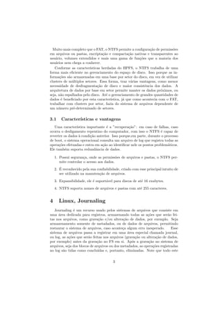 Muito mais completo que o FAT, o NTFS permite a conﬁgura¸c˜ao de permiss˜oes
em arquivos ou pastas, encripta¸c˜ao e compacta¸c˜ao nativas e transparentes ao
usu´ario, volumes extendidos e mais uma gama de fun¸c˜oes que a maioria dos
usu´arios nem chega a conhecer.
Conforme as caracter´ısticas herdadas do HPFS, o NTFS trabalha de uma
forma mais eﬁciente no gerenciamento do espa¸co de disco. Isso porque as in-
forma¸c˜oes s˜ao armazenadas em uma base por setor do disco, em vez de utilizar
clusters de m´ultiplos setores. Essa forma, traz v´arias vantagens, como menor
necessidade de desfragmenta¸c˜ao de disco e maior consistˆencia dos dados. A
arquitetura de dados por base em setor permite manter os dados pr´oximos, ou
seja, n˜ao espalhados pelo disco. At´e o gerenciamento de grandes quantidades de
dados ´e beneﬁciado por esta caracter´ıstica, j´a que como acontecia com o FAT,
trabalhar com clusters por setor, fazia do sistema de arquivos dependente de
um n´umero pr´e-determinado de setores.
3.1 Caracter´ısticas e vantagens
Uma caracter´ıstica importante ´e a ”recupera¸c˜ao”: em caso de falhas, caso
ocorra o desligamento repentino do computador, com isso o NTFS ´e capaz de
reverter os dados `a condi¸c˜ao anterior. Isso porque,em parte, durante o processo
de boot, o sistema operacional consulta um arquivo de log que registra todas as
opera¸c˜oes efetuadas e entra em a¸c˜ao ao identiﬁcar nele os pontos problem´aticos.
Ele tamb´em suporta redundˆancia de dados.
1. Possui seguran¸ca, onde as permiss˜oes de arquivos e pastas, o NTFS per-
mite controlar o acesso aos dados.
2. ´E reconhecido pela sua conﬁabilidade, criado com esse principal intuito de
ser utilizado na manuten¸c˜ao de arquivos.
3. Expansibilidade, ele ´e suport´avel para discos de at´e 16 exabytes.
4. NTFS suporta nomes de arquivos e pastas com at´e 255 caracteres.
4 Linux, Journaling
Journaling ´e um recurso usado pelos sistemas de arquivos que consiste em
uma ´area dedicada para registros, armazenando todas as a¸c˜oes que ser˜ao fei-
tas nos arquivos, como grava¸c˜ao e/ou altera¸c˜ao de dados, por exemplo. Seja
armazenamento somente de metadados, ou de dados de arquivos, permitindo
restaurar o sistema de arquivos, caso aconte¸ca algum erro inesperado. Esse
sistema de arquivos passa a registrar em uma ´area especial chamada journal,
ou log, as a¸c˜oes que ser˜ao feitas nos arquivos (grava¸c˜ao ou altera¸c˜ao de dados,
por exemplo) antes da grava¸c˜ao no FS em si. Ap´os a grava¸c˜ao no sistema de
arquivos, seja dos blocos de arquivos ou dos metadados, as opera¸c˜oes registradas
no log s˜ao tidas como conclu´ıdas e, portanto, eliminadas. Note que todo este
3
 