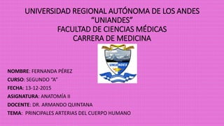 UNIVERSIDAD REGIONAL AUTÓNOMA DE LOS ANDES
“UNIANDES”
FACULTAD DE CIENCIAS MÉDICAS
CARRERA DE MEDICINA
NOMBRE: FERNANDA PÉREZ
CURSO: SEGUNDO “A”
FECHA: 13-12-2015
ASIGNATURA: ANATOMÍA II
DOCENTE: DR. ARMANDO QUINTANA
TEMA: PRINCIPALES ARTERIAS DEL CUERPO HUMANO
 