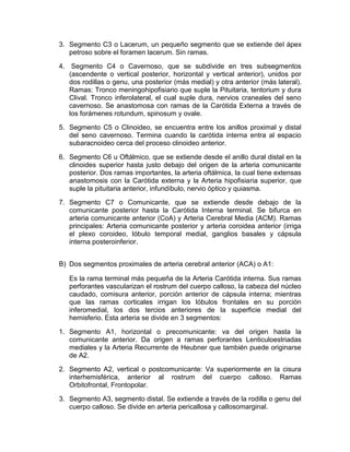 3. Segmento C3 o Lacerum, un pequeño segmento que se extiende del ápex
petroso sobre el foramen lacerum. Sin ramas.
4. Segmento C4 o Cavernoso, que se subdivide en tres subsegmentos
(ascendente o vertical posterior, horizontal y vertical anterior), unidos por
dos rodillas o genu, una posterior (más medial) y otra anterior (más lateral).
Ramas: Tronco meningohipofisiario que suple la Pituitaria, tentorium y dura
Clival. Tronco inferolateral, el cual suple dura, nervios craneales del seno
cavernoso. Se anastomosa con ramas de la Carótida Externa a través de
los forámenes rotundum, spinosum y ovale.
5. Segmento C5 o Clinoideo, se encuentra entre los anillos proximal y distal
del seno cavernoso. Termina cuando la carótida interna entra al espacio
subaracnoideo cerca del proceso clinoideo anterior.
6. Segmento C6 u Oftálmico, que se extiende desde el anillo dural distal en la
clinoides superior hasta justo debajo del origen de la arteria comunicante
posterior. Dos ramas importantes, la arteria oftálmica, la cual tiene extensas
anastomosis con la Carótida externa y la Arteria hipofisiaria superior, que
suple la pituitaria anterior, infundíbulo, nervio óptico y quiasma.
7. Segmento C7 o Comunicante, que se extiende desde debajo de la
comunicante posterior hasta la Carótida Interna terminal. Se bifurca en
arteria comunicante anterior (CoA) y Arteria Cerebral Media (ACM). Ramas
principales: Arteria comunicante posterior y arteria coroidea anterior (irriga
el plexo coroideo, lóbulo temporal medial, ganglios basales y cápsula
interna posteroinferior.
B) Dos segmentos proximales de arteria cerebral anterior (ACA) o A1:
Es la rama terminal más pequeña de la Arteria Carótida interna. Sus ramas
perforantes vascularizan el rostrum del cuerpo calloso, la cabeza del núcleo
caudado, comisura anterior, porción anterior de cápsula interna; mientras
que las ramas corticales irrigan los lóbulos frontales en su porción
inferomedial, los dos tercios anteriores de la superficie medial del
hemisferio. Esta arteria se divide en 3 segmentos:
1. Segmento A1, horizontal o precomunicante: va del origen hasta la
comunicante anterior. Da origen a ramas perforantes Lenticuloestriadas
mediales y la Arteria Recurrente de Heubner que también puede originarse
de A2.
2. Segmento A2, vertical o postcomunicante: Va superiormente en la cisura
interhemisférica, anterior al rostrum del cuerpo calloso. Ramas
Orbitofrontal, Frontopolar.
3. Segmento A3, segmento distal. Se extiende a través de la rodilla o genu del
cuerpo calloso. Se divide en arteria pericallosa y callosomarginal.
 