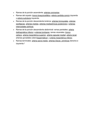  Ramas de la porción ascendente: arterias coronarias.
 Ramas del cayado: tronco braquiocefálico, arteria carótida común izquierda
y arteria subclavia izquierda.
 Ramas de la porción descendente torácica: arterias bronquiales, arterias
esofágicas, arterias medias, arterias mediastínicas posteriores y arterias
intercostales aórticas.
 Ramas de la porción descendente abdominal: ramas parietales: arteria
diafragmática inferior y arterias lumbares; ramas viscerales: tronco
celíaco, arteria mesentérica superior, arteria capsular medial, arteria renal,
arterias gonadales (útero/espermática), y arteria mesentérica inferior.
 Ramas terminales: arteria sacra media, arterias ilíacas primitivas derecha e
izquierda.1
 