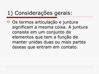 1) Considerações gerais: Os termos articulação e juntura significam a mesma coisa. A juntura consiste em um conjunto de elementos que tem a função de manter unidas duas ou mais partes ósseas que entram em contato. 