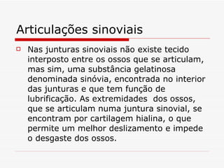 Articulações sinoviais Nas junturas sinoviais não existe tecido interposto entre os ossos que se articulam, mas sim, uma substância gelatinosa denominada sinóvia, encontrada no interior das junturas e que tem função de lubrificação. As extremidades  dos ossos, que se articulam numa juntura sinovial, se encontram por cartilagem hialina, o que permite um melhor deslizamento e impede o desgaste dos ossos. 