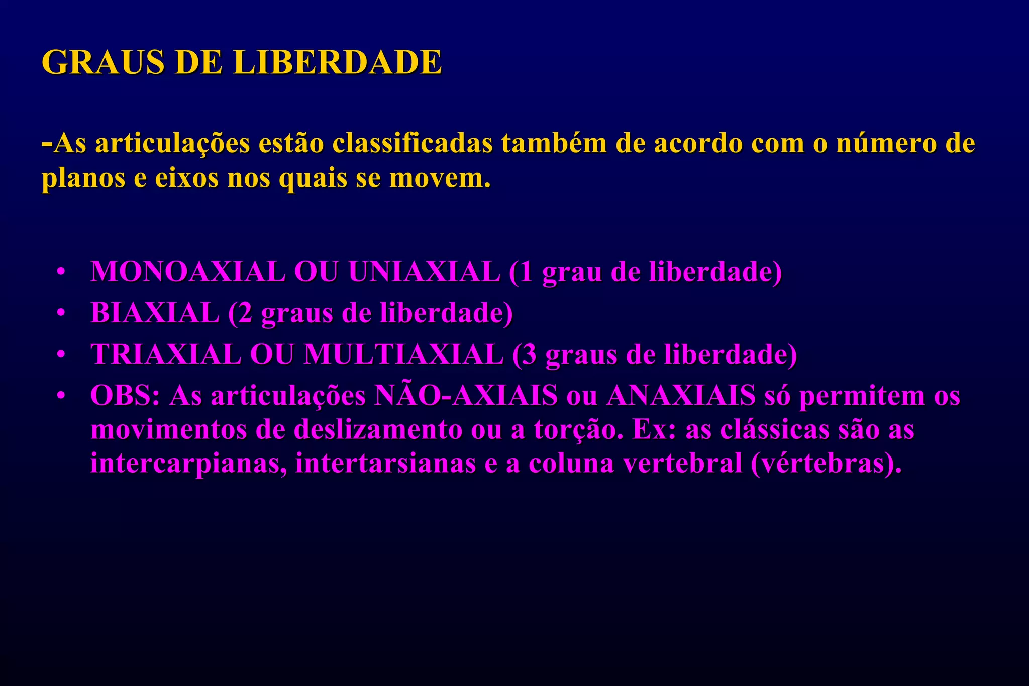 GRAUS DE LIBERDADE  - As articulações estão classificadas também de acordo com o número de planos e eixos nos quais se movem. MONOAXIAL OU UNIAXIAL (1 grau de liberdade) BIAXIAL (2 graus de liberdade) TRIAXIAL OU MULTIAXIAL (3 graus de liberdade) OBS: As articulações NÃO-AXIAIS ou ANAXIAIS só permitem os movimentos de deslizamento ou a torção. Ex: as clássicas são as intercarpianas, intertarsianas e a coluna vertebral (vértebras). 