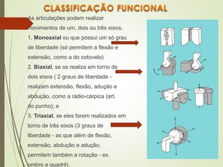 As articulações podem realizar
movimentos de um, dois ou três eixos.
1. Monoaxial ou que possui um só grau
de liberdade (só permitem a flexão e
extensão, como a do cotovelo)
2. Biaxial, se os realiza em torno de
dois eixos ( 2 graus de liberdade -
realizam extensão, flexão, adução e
abdução, como a rádio-cárpica (art.
do punho); e
3. Triaxial, se eles forem realizados em
torno de três eixos (3 graus de
liberdade - as que além de flexão,
extensão, abdução e adução,
permitem também a rotação - ex.
ombro e quadril).
 