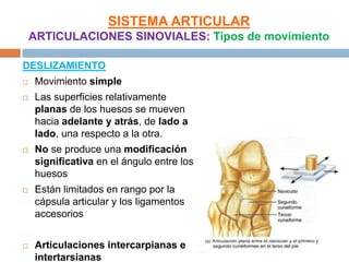 SISTEMA ARTICULAR
    ARTICULACIONES SINOVIALES: Tipos de movimiento

DESLIZAMIENTO
   Movimiento simple
   Las superficies relativamente
    planas de los huesos se mueven
    hacia adelante y atrás, de lado a
    lado, una respecto a la otra.
   No se produce una modificación
    significativa en el ángulo entre los
    huesos
   Están limitados en rango por la
    cápsula articular y los ligamentos
    accesorios


   Articulaciones intercarpianas e
    intertarsianas
 